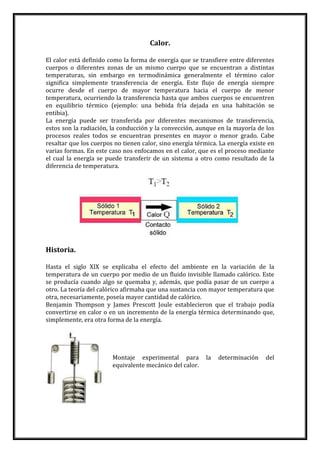 Calor.
El calor está definido como la forma de energía que se transfiere entre diferentes
cuerpos o diferentes zonas de un mismo cuerpo que se encuentran a distintas
temperaturas, sin embargo en termodinámica generalmente el término calor
significa simplemente transferencia de energía. Este flujo de energía siempre
ocurre desde el cuerpo de mayor temperatura hacia el cuerpo de menor
temperatura, ocurriendo la transferencia hasta que ambos cuerpos se encuentren
en equilibrio térmico (ejemplo: una bebida fría dejada en una habitación se
entibia).
La energía puede ser transferida por diferentes mecanismos de transferencia,
estos son la radiación, la conducción y la convección, aunque en la mayoría de los
procesos reales todos se encuentran presentes en mayor o menor grado. Cabe
resaltar que los cuerpos no tienen calor, sino energía térmica. La energía existe en
varias formas. En este caso nos enfocamos en el calor, que es el proceso mediante
el cual la energía se puede transferir de un sistema a otro como resultado de la
diferencia de temperatura.
Historia.
Hasta el siglo XIX se explicaba el efecto del ambiente en la variación de la
temperatura de un cuerpo por medio de un fluido invisible llamado calórico. Este
se producía cuando algo se quemaba y, además, que podía pasar de un cuerpo a
otro. La teoría del calórico afirmaba que una sustancia con mayor temperatura que
otra, necesariamente, poseía mayor cantidad de calórico.
Benjamin Thompson y James Prescott Joule establecieron que el trabajo podía
convertirse en calor o en un incremento de la energía térmica determinando que,
simplemente, era otra forma de la energía.
Montaje experimental para la determinación del
equivalente mecánico del calor.
 