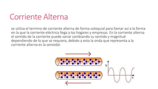 Corriente Alterna
se utiliza el termino de corriente alterna de forma coloquial para llamar así a la forma
en la que la corriente eléctrica llega a los hogares y empresas. En la corriente alterna
el sentido de la corriente puede variar cambiando su sentido y magnitud
dependiendo de lo que se requiera, debido a esto la onda que representa a la
corriente alterna es la senoidal.
 