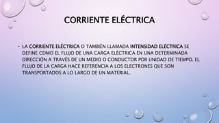 CORRIENTE ELÉCTRICA
• LA CORRIENTE ELÉCTRICA O TAMBIÉN LLAMADA INTENSIDAD ELÉCTRICA SE
DEFINE COMO EL FLUJO DE UNA CARGA ELÉCTRICA EN UNA DETERMINADA
DIRECCIÓN A TRAVÉS DE UN MEDIO O CONDUCTOR POR UNIDAD DE TIEMPO. EL
FLUJO DE LA CARGA HACE REFERENCIA A LOS ELECTRONES QUE SON
TRANSPORTADOS A LO LARGO DE UN MATERIAL.
 