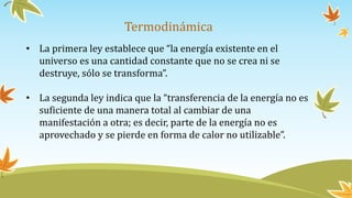 Termodinámica
• La primera ley establece que “la energía existente en el
universo es una cantidad constante que no se crea ni se
destruye, sólo se transforma”.
• La segunda ley indica que la “transferencia de la energía no es
suficiente de una manera total al cambiar de una
manifestación a otra; es decir, parte de la energía no es
aprovechado y se pierde en forma de calor no utilizable”.
 