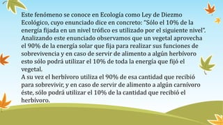 Este fenómeno se conoce en Ecología como Ley de Diezmo
Ecológico, cuyo enunciado dice en concreto: “Sólo el 10% de la
energía fijada en un nivel trófico es utilizado por el siguiente nivel”.
Analizando este enunciado observamos que un vegetal aprovecha
el 90% de la energía solar que fija para realizar sus funciones de
sobrevivencia y en caso de servir de alimento a algún herbívoro
esto sólo podrá utilizar el 10% de toda la energía que fijó el
vegetal.
A su vez el herbívoro utiliza el 90% de esa cantidad que recibió
para sobrevivir, y en caso de servir de alimento a algún carnívoro
éste, sólo podrá utilizar el 10% de la cantidad que recibió el
herbívoro.
 