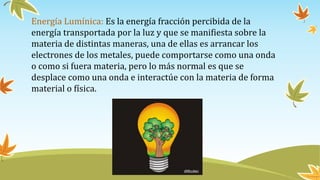 Energía Lumínica: Es la energía fracción percibida de la
energía transportada por la luz y que se manifiesta sobre la
materia de distintas maneras, una de ellas es arrancar los
electrones de los metales, puede comportarse como una onda
o como si fuera materia, pero lo más normal es que se
desplace como una onda e interactúe con la materia de forma
material o física.
 