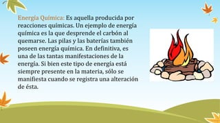 Energía Química: Es aquella producida por
reacciones químicas. Un ejemplo de energía
química es la que desprende el carbón al
quemarse. Las pilas y las baterías también
poseen energía química. En definitiva, es
una de las tantas manifestaciones de la
energía. Si bien este tipo de energía está
siempre presente en la materia, sólo se
manifiesta cuando se registra una alteración
de ésta.
 