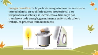 Energía Calorífica: Es la parte de energía interna de un sistema
termodinámico en equilibrio que es proporcional a su
temperatura absoluta y se incrementa o disminuye por
transferencia de energía, generalmente en forma de calor o
trabajo, en procesos termodinámicos.
 