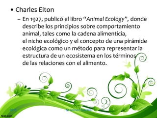 2015 NI Gómez Fuentes
• Charles Elton
– En 1927, publicó el libro “Animal Ecology”, donde
describe los principios sobre comportamiento
animal, tales como la cadena alimenticia,
el nicho ecológico y el concepto de una pirámide
ecológica como un método para representar la
estructura de un ecosistema en los términos
de las relaciones con el alimento.
 