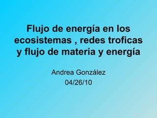 Flujo de energía en los ecosistemas , redes troficas y flujo de materia y energía Andrea González 04/26/10 