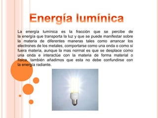 La energía lumínica es la fracción que se percibe de 
la energía que transporta la luz y que se puede manifestar sobre 
la materia de diferentes maneras tales como arrancar los 
electrones de los metales, comportarse como una onda o como si 
fuera materia, aunque la mas normal es que se desplace como 
una onda e interactúe con la materia de forma material o 
física, también añadimos que esta no debe confundirse con 
la energía radiante. 
 