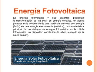 La energía fotovoltaica y sus sistemas posibilitan 
la transformación de luz solar en energía eléctrica, en pocas 
palabras es la conversión de una partícula luminosa con energía 
(fotón) en una energía electromotriz (voltaica). La característica 
principal de un sistema de energía fotovoltaica es la célula 
fotoeléctrica, un dispositivo construido de silicio (extraído de la 
arena común). 
 