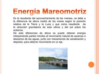 Es la resultante del aprovechamiento de las mareas, se debe a 
la diferencia de altura media de los mares según la posición 
relativa de la Tierra y la Luna y que como resultante da 
la atracción gravitatoria de esta ultima y del sol sobre los 
océanos. 
De esta diferencias de altura se puede obtener energía 
interponiendo partes móviles al movimiento natural de ascenso o 
descenso de las aguas, junto con mecanismos de canalización y 
depósito, para obtener movimiento en un eje. 
 