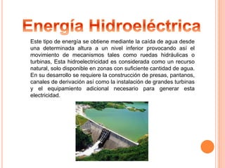 Este tipo de energía se obtiene mediante la caída de agua desde 
una determinada altura a un nivel inferior provocando así el 
movimiento de mecanismos tales como ruedas hidráulicas o 
turbinas, Esta hidroelectricidad es considerada como un recurso 
natural, solo disponible en zonas con suficiente cantidad de agua. 
En su desarrollo se requiere la construcción de presas, pantanos, 
canales de derivación así como la instalación de grandes turbinas 
y el equipamiento adicional necesario para generar esta 
electricidad. 
 