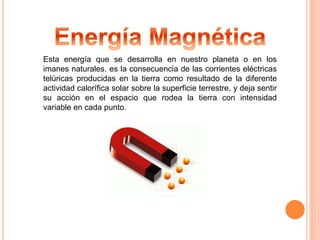Esta energía que se desarrolla en nuestro planeta o en los 
imanes naturales. es la consecuencia de las corrientes eléctricas 
telúricas producidas en la tierra como resultado de la diferente 
actividad calorífica solar sobre la superficie terrestre, y deja sentir 
su acción en el espacio que rodea la tierra con intensidad 
variable en cada punto. 
 