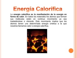 La energía calorífica es la manifestación de la energía en 
forma de calor. En todos los materiales los átomos que forman 
sus moléculas están en continuo movimiento ya sea 
trasladándose o vibrando. Este movimiento implica que los 
átomos tienen una determinada energía cinética a la que 
nosotros llamamos calor o energía calorífica. 
