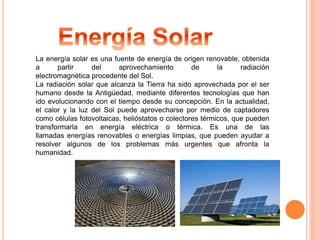 La energía solar es una fuente de energía de origen renovable, obtenida 
a partir del aprovechamiento de la radiación 
electromagnética procedente del Sol. 
La radiación solar que alcanza la Tierra ha sido aprovechada por el ser 
humano desde la Antigüedad, mediante diferentes tecnologías que han 
ido evolucionando con el tiempo desde su concepción. En la actualidad, 
el calor y la luz del Sol puede aprovecharse por medio de captadores 
como células fotovoltaicas, helióstatos o colectores térmicos, que pueden 
transformarla en energía eléctrica o térmica. Es una de las 
llamadas energías renovables o energías limpias, que pueden ayudar a 
resolver algunos de los problemas más urgentes que afronta la 
humanidad. 
 