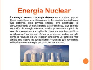 La energía nuclear o energía atómica es la energía que se 
libera espontánea o artificialmente en las reacciones nucleares. 
Sin embargo, este término engloba otro significado, el 
aprovechamiento de dicha energía para otros fines, tales como la 
obtención de energía eléctrica, térmica y mecánica a partir de 
reacciones atómicas, y su aplicación, bien sea con fines pacíficos 
o bélicos. Así, es común referirse a la energía nuclear no solo 
como el resultado de una reacción sino como un concepto más 
amplio que incluye los conocimientos y técnicas que permiten la 
utilización de esta energía por parte del ser humano. 
 