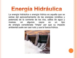La energía hidráulica o energía hídrica es aquella que se 
extrae del aprovechamiento de las energías (cinética y 
potencial) de la corriente de los ríos, saltos de agua y 
mareas, en algunos casos es un tipo 
de energía considerada “limpia” por que su impacto 
ambiental suele ser casi nulo y usa la fuerza hídrica. 
 