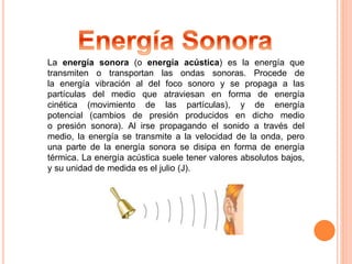 La energía sonora (o energía acústica) es la energía que 
transmiten o transportan las ondas sonoras. Procede de 
la energía vibración al del foco sonoro y se propaga a las 
partículas del medio que atraviesan en forma de energía 
cinética (movimiento de las partículas), y de energía 
potencial (cambios de presión producidos en dicho medio 
o presión sonora). Al irse propagando el sonido a través del 
medio, la energía se transmite a la velocidad de la onda, pero 
una parte de la energía sonora se disipa en forma de energía 
térmica. La energía acústica suele tener valores absolutos bajos, 
y su unidad de medida es el julio (J). 
 
