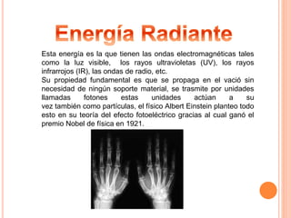 Esta energía es la que tienen las ondas electromagnéticas tales 
como la luz visible, los rayos ultravioletas (UV), los rayos 
infrarrojos (IR), las ondas de radio, etc. 
Su propiedad fundamental es que se propaga en el vació sin 
necesidad de ningún soporte material, se trasmite por unidades 
llamadas fotones estas unidades actúan a su 
vez también como partículas, el físico Albert Einstein planteo todo 
esto en su teoría del efecto fotoeléctrico gracias al cual ganó el 
premio Nobel de física en 1921. 
 