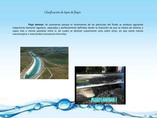 Flujo laminar: Se caracteriza porque el movimiento de las partículas del fluido se produce siguiendo
trayectorias bastante regulares, separadas y perfectamente definidas dando la impresión de que se tratara de láminas o
capas más o menos paralelas entre sí, las cuales se deslizan suavemente unas sobre otras, sin que exista mezcla
macroscópica o intercambio transversal entre ellas.
Clasificación de tipos de flujos
 