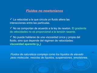 Fluidos no newtonianos

 La velocidad a la que circula un fluido altera las
interacciones entre las partículas.
 No se comportan de acuerdo a la ley de newton. El gradiente
de velocidades no es proporcional a la tensión rasante.
 No puede hablarse de una viscosidad única y propia del
fluido, sino que depende del régimen de velocidades:
viscosidad aparente (µ a)


Fluidos de naturaleza compleja como los líquidos de elevado
peso molecular, mezclas de líquidos, suspensiones, emulsiones.
 