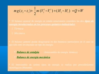 1
     m g ( z2 − z1 ) + m (V22 − V1 2 ) + ( H 2 − H 1 ) = Q + W
                      2
• El balance general de energía en estado estacionario considera los dos tipos de
energía involucrados en los procesos químico-industriales
     Térmica
     Mecánica


• El balance general puede desglosarse en dos balances particulares en el caso de
que sólo esté involucrado un tipo de energía:

      Balance de entalpía       (Intercambio de energía térmica).
      Balance de energía mecánica

  El intercambio de ambos tipos de energía se realiza por procedimientos
tecnológicos diferentes.
 