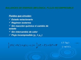 BALANCES DE ENERGÍA MECÁNICA. FLUJO INCOMPRESIBLE


  Fluidos que circulan:
   Estado estacionario
   Régimen isotermo
   Sin reacción química ni cambio de
  estado
   Sin intercambio de calor
   Flujo incompresible (ρ 1 = ρ 2 )


 1                               1                        ( J / kg )
   (Ve2 −Ve1 ) + g ( z 2 − z1 ) + ( P2 − P1 ) + Σ F = W
      2    2

 2                               ρ                        ( =m2/s2 )
 