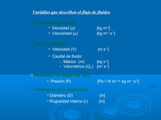 Variables que describen el flujo de fluidos

 Propiedades del fluido:
         • Densidad (ρ)             [kg m-3]
         • Viscosidad (µ)           [kg m-1 s-1]

 Régimen del flujo:
         • Velocidad (V)            [m s-1]
         • Caudal de fluido:
              - Másico (m)       [kg s-1]
              - Volumétrico (QV) [m3 s-1]

 Parámetros de estado del flujo:
        • Presión (P)               [Pa = N m-2 = kg m-1 s-2]

 Parámetros de la conducción:
        • Diámetro (D)               [m]
        • Rugosidad interna (ε)      [m]
 