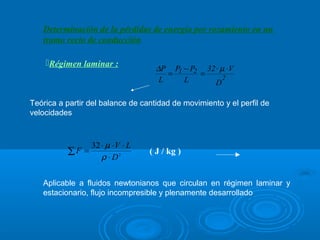 Determinación de la pérdidas de energía por rozamiento en un
   tramo recto de conducción

    Régimen laminar :
                                                     ∆P P1 − P2 32 ⋅ µ ⋅ V
                                                           =             =         2
                                                                                      
                                                      L           L             D

Teórica a partir del balance de cantidad de movimiento y el perfil de
velocidades



                       32 ⋅ µ ⋅ V ⋅ L
             ∑F =                                ( J / kg )
                          ρ ⋅ D2

   Aplicable a fluidos newtonianos que circulan en régimen laminar y
   estacionario, flujo incompresible y plenamente desarrollado
 