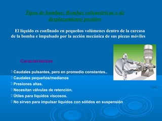Tipos de bombas: Bombas volumétricas o de
                  desplazamiento positivo

  El líquido es confinado en pequeños volúmenes dentro de la carcasa 
de la bomba e impulsado por la acción mecánica de sus piezas móviles




     Características

 Caudales pulsantes, pero en promedio constantes..
 Caudales pequeños/medianos
 Presiones altas.
 Necesitan válvulas de retención.
 Útiles para líquidos viscosos.
 No sirven para impulsar líquidos con sólidos en suspensión
 
