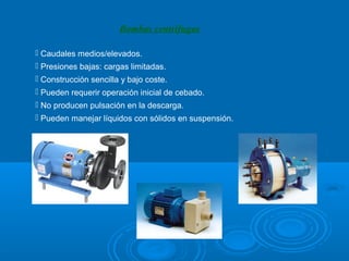 Bombas centrífugas

 Caudales medios/elevados.
 Presiones bajas: cargas limitadas.
 Construcción sencilla y bajo coste.
 Pueden requerir operación inicial de cebado.
 No producen pulsación en la descarga.
 Pueden manejar líquidos con sólidos en suspensión.
 