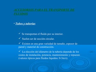 ACCESORIOS PARA EL TRANSPORTE DE
FLUIDOS

• Tubos y tuberías


    Se transportan el fluido por su interior.

    Suelen ser de sección circular.
    Existen en una gran variedad de tamaño, espesor de
   pared y material de construcción.
    La elección del diámetro de la tubería depende de los
   costes de instalación, potencia, mantenimiento y repuesto
   (valores típicos para fluidos líquidos: 0-3m/s).
 