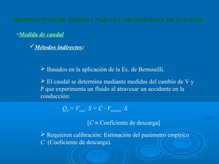 DISPOSITIVOS DE MEDIDA PARA EL TRANSPORTE DE FLUIDOS

•Medida de caudal

    Métodos indirectos: 


         Basados en la aplicación de la Ec. de Bernouilli.

         El caudal se determina mediante medidas del cambio de V y
        P que experimenta un fluido al atravesar un accidente en la
        conducción:

                 QV = Vreal · S = C · Vteórica · S

                             [C ≡ Coeficiente de descarga]
         Requieren calibración: Estimación del parámetro empírico
        C (Coeficiente de descarga).
 
