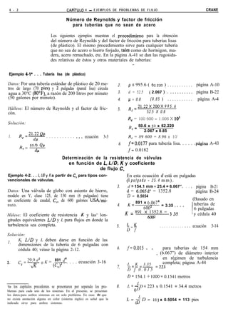 4 - 2                                  CAPíTULO    4 - EJEMPLOS DE PROBLEMAS DE FLUJO                                       CRANE

                                       Número de Reynolds y factor de fricción
                                         para tuberías que no sean de acero

                             Los siguientes ejemplos muestran el procedimieno para la obtención
                             del número de Reynolds y del factor de fricción para tuberías lisas
                             (de plástico). El mismo procedimiento sirve para cualquier tubería
                             que no sea de acero o hierro forjado, tales como de hormigon, ma-
                             dera, acero remachado, etc. En la página A-41 se dan las rugosida-
                             des relativas de éstos y otros materiales de tuberías:
                                                                          i

 Ejemplo 4-l* . . . Tubería lisa (de plástico)

Datos: Por una tubería estándar de plástico de 20 me-                  2.    p = 995.6 ( 62.220 ) . . . . . . . . . . . página A-10
tros de largo (70 pies) y 2 pulgadas (pared lisa) circula
agua a 30°C (WF), a razón de 200 litros por minuto                     3.    d = 52.5 ( 2.067 ).‘. . . . . . . . . . . página B-22
(50 galones por minuto).                                               4.    /.i = 0.8  ( 0 . 8 5 ) . . . . . . . . . . . página A-4

Hállese: El número de Reynolds y el factor de fric-                          R =21.22X 200X 9 9 5 . 6
                                                                       5.     e
ción.                                                                                52.5 X 0.8
                                                                             Re = 100 600 = 1.006 X 10’
Solución:
                                                                             R = 50.6 x 50 x 62.220
                                                                               L
                                                                                    2.067 x 0.85
1.       R’=y . . . . . . . . . . . .._ ecuación                3-3          R, = 89 600 = 8.96 x 10’
                                                                        6.   f=0.0177 para tubería lisa. . . . . .página A-43
                                                                             f= 0.0182
                                 Determinación de la resistencia de válvulas
                                      en función de L, UD, K y coeficiente
                                                       de flujo C,
Ejemplo 4-2. . . L, LID y K a partir de CV para tipos con-          En esta ecuación d está en pulgadas
vencionales de válvulas.                                            (1 p u l g a d a = 2 5 . 4 m m ) .
                                                               3.    d = 154.1 mm - 25.4 = 6.067”. . . . página B-21
Datos: Una válvula de globo con asiento de hierro,                  d = 6.065d4 = 1352.8                         página B-24
modelo en Y, clase 125, de 150 mm (6 pulgadas) tiene                D = 0.5054
un coeficiente de caudal, C,, de 600 galones USA/mi-                                                           (Basado en
                                                                     K = 891 x 6.0674                           tuberías de
nuto.                                                          4.                              = 3.35 * . . .
                                                                                   6002                         6 pulgadas
                                                                   K = 891 x 1352.8 = 3 35                    ! y cédula 40
Hálese: El coeficiente de resistencia K y las‘ lon-
                                                                                     6002             ’
gitudes equivalentes L/D y L para flujos en donde la
turbulencia sea completa.                                      5.   L-K                       ...........      ecuación 3-14
                                                                                                                 9   .   .




                                                                             u-7
Solución:
     K, L/D y L deben darse en función de las
1.
         dimensiones de la tubería de 6 pulgadas con
         cédula 40; véase la página 2-12.                              6.    f=O.OlS     . .       para tuberías de 154 mm
                                                                                                _ (6.067”) de diámetro interior
         c y =-9.9d2 o K = (C,)2 cl4 . . . . ecuación 3-16
                            891 .                                                                  en régimen de turbulencia
2.              JF                                                                                 completa; página A-44
                                                                             L K =-
                                                                             -=- 3.35
                                                                       7.
                                                                             D f’ 0 . 0 1 5 =223
                                                                             D= 154.1 + 1000=0.1541 metros
                                                                                   L
*En los capítulos precedentes se presentaron por separado los pro-     8.    L = - D = 223 x 0.1541 = 34.4 metros
blemas para cada uno de los sistemas. En el presente, se presentan               0 D
los datos-para ambos sistemas en un solo problema. En caso de que
                                                                                     L
no exista anotación alguna en color (sistema inglés) es señal que la         L= B D=           223   x 0.5054 = 113 pies
indicada sirve para ambos sistemas.                                              0
 