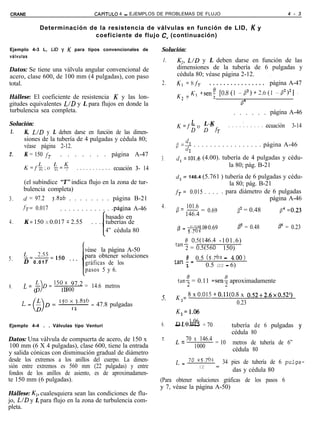 CRANE                                CAPiTULO     4 - EJEMPLOS DE PROBLEMAS DE FLUJO                                           4 - 3


               Determinación de la resistencia de válvulas en función de LID, K y
                               coeficiente de flujo C, (continuación)

Ejemplo 4-3 L, LID y K para tipos convencionales de              Solución:                                            ‘
válvulas
                                                                  1.   K,, L/D y L deben darse en función de las
Datos: Se tiene una válvula angular convencional de                    dimensiones de la tubería de 6 pulgadas y
acero, clase 600, de 100 mm (4 pulgadas), con paso                     cédula 80; véase página 2-12.               ,
total.                                                           2.    K, =8&      . . . . . . . . . . . . . . . . página A-47
                                                                       K =E(,-+seni [0.8(1 -B2)+3.6(1 ~8’>~] I
Hállese: El coeficiente de resistencia K y las lon-                      2
gitudes equivalentes L/D y L para flujos en donde la                                                B4
turbulencia sea completa.                                                                        . . . . . . página A-46
Solución:                                                                 L
                                                                       K=fp           L-K
                                                                                      D-fr             :
                                                                                               . . . . . . . . . . .ecuación
                                                                                                                     .          3-14
1.   K, LID y L deben darse en función de las dimen-
         siones de la tubería de 4 pulgadas y cédula 80;
         véase página 2-12.                                            0 =$ . . . . . . . . . . . . . . . . . página A-46
                                                                            2
2.       K = 150 fr     . . . . . . . página A-47
                                                                 3.    d, = 101.6 (4.00). tubería de 4 pulgadas y cédu-
                                                                                             la 80; pág. B-21
                                                ecuación 3- 14
                                                                       d, =      (5.761 ) tubería de 6 pulgadas y cédu-
                                                                              146.4
         (el subíndice “T” indica flujo en la zona de tur-                                  la 80; pág. B-21
         bulencia completa)                                            fT= 0.015 . . . . . para diámetro de 6 pulgadas
3.       CJ = 97.2 3.826 . . . . . . . . página B-21                                                       página A-46
         ír= 0.017     . . . . . . . . . . . . .página A-46      4.        101.6
                                                                       c3= 146.4 = 0.69         B2 = 0.48      f14 =0.23
                                             basado en
4.       K = 150 X 0.017 = 2.55 . . . tuberías de
                                                                        @=--- 4.00 0.69
                                                                                 =          b2 = 0.48                     P4 = 0.23
                                             4” cédula 80                  5.761
                                           1
                                                                          0 OS(146.4 -101.6)
                                 véase la página A-50                  tan? = OS(560 - 150)
         L                       para obtener soluciones
5.       -=255=150         ,..                                         tan f = 0.5 (5.761 - 4.00)
         D 0.017                 gráficas de los                           2       0.5 (22 - 6)
                                 pasos 5 y 6.

         L= +150x 97.2 = 14.6 metros                                    lan< = 0.11 =sen$ aproximadamente
6.
            0    1000
                                                                       K =~x0.015+0.11(0.8x 0.52+2.6~0.52~)
                                                                 5.      2
                                                                                              0.23
                                      47.8 pulgadas
                                                                       K,=1.06

Ejemplo 4-4 . . Válvulas tipo Venturi                            6.    - L = 1.06 = 70 . . tubería de 6 pulgadas y
                                                                       D 0.015
                                                                             -
                                                                                            cédula 80
Datos: Una válvula de compuerta de acero, de 150 x               7.    L = 70 x 146.4
                                                                                       = 10 metros de tubería de 6”
 100 mm (6 X 4 pulgadas), clase 600, tiene la entrada                          1000         cédula 80
y salida cónicas con disminución gradual de diámetro
desde los extremos a los anillos del cuerpo. La dimen-                 L = 70 x 5.761        34 pies de tubería de 6 pulga-
sión entre extremos es 560 mm (22 pulgadas) y entre                               12     =
                                                                                                das y cédula 80
fondos de los anillos de asiento, es de aproximadamen-
te 150 mm (6 pulgadas).                                          (Para obtener soluciones gráficas de los pasos 6
                                                                 y 7, véase la página A-50)
Hállese: K2, cualesquiera sean las condiciones de flu-
jo, LID y L para flujo en la zona de turbulencia com-
pleta.
 