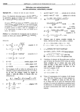 CRANE                                      CAPiTULO     4 - EJEMPLOS DE PROBLEMAS DE FLUJO                                      4 - 5

                                            Válvulas con estrechamiento
                                        en los extremos; velocidad y caudal

Ejemplo 4-6 . . . Válvula de bola de paso reducido                     5.    sen 8/2 =sen 8” = 0.14 . . . entrada de la válvula
Datos: Un depósito descarga agua a 15.5’C @O°F) a                      6.    seno/2 =sen 15’ = 0.26        . . salida de la válvula
la atmósfera, desde un tanque con una altura media                            K= 3 x .018 + 0.8 x 0.14 (1 - 0.772) +
de 7 metros (22 pres) a través de:                                      í!     2               o.774
     60 metros (200 pies) de tubería de 3 pulgadas y cédula 40; 6                2.6 x 0.26 (1 - 0.772)2 = o.58
     codos roscados, estándar de 90°, de 3”; una válvula de bola                                                         . . . . válv.
                                                                                          o.774
     con bridas de 3 pulgadas, con paso reducido a 60 mm (2 3’8”)                                             6 codos;
     de diámetro extremos de entrada y salida con conocidad de 16”           K = 6 x 3OfT = 180 x 0.018 = 3.24
                                                                                                          página A-49
     y 30” respectivamente. La entrada en canto vivo coincide con el
     interior del depósito.                                                  K=f+ 0.018 x 60 x 1000 = 13 9     ‘tubería
                                                                                       77.9             ecuación 3- 14
Hállese: La velocidad de circulación nor la tubería y                                    0.018 x 200 x    12
caudal en litros por minuto (galones por mmuto).                                                               = 14.08
                                                                                                3.068
                                                                       8.    Entonces, para el sistema completo (entrada, tu-
Solución:                                                                    bería, válvula de bola, seis codos y salida).
                                                                             K = 0 . 5 •t 13.9 + 0.58 + 3.24 rt 1 . 0 = 19.2
1.                                                    ecuación 3- 13         u = 0.5 + 14.08 + 0.58 + 3.24 + 1.0 = 19.4

                                                                       9.    V=   4(19.62~7)+19.2=2.675m/s
                                                                             Q = 0.047 x 2.675 x 77.92 = 763 litros/minuto
        v = 21.22 d” o Q = 0.047vd2               ecuación 3- 2              v = d(64.4 x 22) + 19.4 = 8.5 pies/seg

                                                                             Q = 2.45 I x 8.5 x 3.068~ = 196 galones/min
        v = 0.408 Q o Q = 2.4~1 vd2
                  d;
                                                                       10.   Calcúlese el número de Reynolds para verificar
2.      K=0.5    . . . . . . . . . . . . entrada; página A-49                que el factor de fricción 0.018 (zona de turbu-
                                                                             lencia completa) sea el correcto para esas condi-
        K = 1.0  . . . . . . . . . . . . . salida; página A-49               ciones de flujo, o bien, úsese la escala “vd” de la
        fT=O.O18     . . , . . . . . . . . . . . . . . .página A-46          parte superior del nomograma del factor de fric-
                                                                             ción de la página A-44
3.      En la página A-48 se indica la utilización de la
        fórmula 5 para la determinación de K en válvu-                       vd = 2.675 x 77.9 = 208
        las de bola. Sin embargo, cuando los ángulos de                      vd = 8.5 x 3.068 = 26
        entrada y salida (13) difieren, la fórmula debe mo-
        dificarse así:                                                 ll.   Véase el nomograma de la página A-44 donde
               K1   t   Asen: (1- p2) + 2.6sent ( 1-P2)2                     vd = 208 (26). Nótese que el valor defpara tu-
        K2 =                                                                 berías de 3 pulgadas es menor de 0.02. Por tan-
                                       P                                     to, el flujo está en la zona de transición (muy
            dl    60
        fl= d, = 77.9 = 0.77                                                 cercano a la zona de turbulencia completa) pero
4.                                            . . . . .página A-46
                                                                             la diferencia es demasiado pequeña como para
                                                                             no hacer correcciones del valor de K para la
                          = 0.77                                             tubería.
 