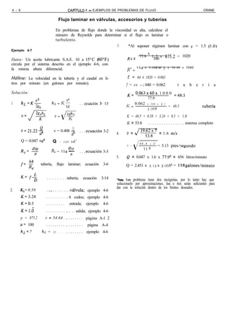 4 - 6                                           CAPíTULO     4 - EJEMPLOS DE PROBLEMAS DE FLUJO                                            CRANE


                                         Flujo laminar en válvulas, accesorios y tuberías

                                      En problemas de flujo donde la viscosidad es alta, calcúlese el
                                      número de Reynolds para determinar si el flujo es laminar o
                                      turbulento.
                                                                      3.      *Al suponer régimen laminar con v = 1.5 (i.0)
Ejemplo 4-7
                                                                                                    x
                                                                                      R = 77.9          1 . 5 x 875.2 = 1020
Datos: Un aceite lubricante S.A.E. 10 a 15’C (60’F)                                    e                 100
circula por el sistema descrito en el ejemplo 4-6, con
la misma altura diferencial.                                                          R c = 124 x 3.068 x f x 54.64 = 1040
                                                                                                      100


HáHese:  La velocidad en la tubería y el caudal en li-                               f = 64 - 1020 = 0.063
tros por minuto (en galones por minuto).                                             f=    64   + I 040 = 0.062          t   u    b    e   r    í      a
Solución:                                                                            K= 0.063x60x 1 0 0 0 =485
                                                                                                77.9
1.       hL =K$                  hr.=K$                   . . ecuación 3- 13              0.062 x 2 0 0 x I 2
                     ”                                                               K ==                     = 48.5                       .tubería
                                                                                                3.068
                                                                                     K = 48.5 + 0.58 + 3.24 + 0.5 + 1.0
                                                                                     K = 53.8       . . . . . . . . . . . . . . . . sistema completo
         v=21.22-                             Q
                                    v = 0.408 -           . . .ecuación 3-2
                d2                                  d2                         4.    v = s53,” = 1.6 m/s
         Q = 0.047 vd2              Q    = 2.451    vd’                                         64.4 x 22
                                                                                     V =                    = 5.13 pies/segundo
         Rd!??                            dw                                                      538
          e                      R= = 124 -               . . .ecuación 3-3
             P                             P
                                                                               5.    Q = 0.047 x 1.6 x 77.92 = 456 litros/minuto
         f= E            tubería,       flujo    laminar;     ecuación   3-6         Q = 2.451 x 5.13 x 3.068~ = 118galonesIminuto
            Re

         K= f+               . . . . . . . . tubería; ecuación 3-14
                                              .                                *Nota: Este problema tiene dos incógnitas, por lo tanto hay que
                                                                               solucionarlo por aproximaciones. Dos o tres serán suficientes para
                                                                               dar con la solución dentro de los límites deseados.
2.   K,= 0.58                . .,. . . . . . . .válvula; ejemplo 4-6
         K=3.24              ..........          6 codos; ejemplo 4-6
         K=0.5               .........             entrada;   ejemplo    4-6
         K=l.i               .........           . . salida; ejemplo 4-6
         p = 875.2         P -      54.64 .      . . . . . . . página A-l 2
     /J= 100                 .........           .......       página A-4
         hI,= 7          hL =       22 . . . .   . . . . . . . ejemplo 4-6
 