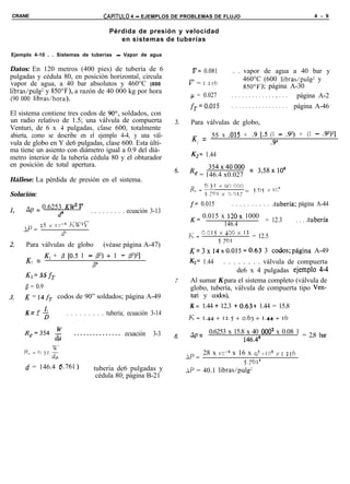 CRANE                                        CAPíTULO 4 - EJEMPLOS DE PROBLEMAS DE FLUJO                                              4 - 9


                                                Pérdida de presión y velocidad
                                                   en sistemas de tuberías

Ejemplo 4-10 . . Sistemas de tuberías - Vapor de agua

Datos: En 120 metros (400 pies) de tubería de 6                                ti= 0.081       . . vapor de agua a 40 bar y
pulgadas y cédula 80, en posición horizontal, circula                                               460°C (600 libras/pulg2 y
vapor de agua, a 40 bar absolutos y 460°C (600                                v=    1.216
                                                                                                     ,850~~); página A-30
libras/pulg? y 850”F), a razón de 40 000 kg por hora
                                                                              p = 0.027       . . . . . . . . . . . . . , . . . página A-2
(90 000 libras/hora).
                                                                              f,=O.O15        . . . . . . . . . . . . . . . . . página A-46
El sistema contiene tres codos de 90”, soldados, con
un radio relativo de 1.5; una válvula de compuerta                            Para válvulas de globo,
Venturi, de 6 x 4 pulgadas, clase 600, totalmente
abierta, como se describe en el ejemplo 4-4, y una vál-                        K = 55 x .015 + .9 [.5 (1 - .92) + (1 - .92)‘]
vula de globo en Y de6 pulgadas, clase 600. Esta últi-                          2                     .94
ma tiene un asiento con diámetro igual a 0.9 del diá-
metro interior de la tubería cédula 80 y el obturador                         K2= 1.44
en posición de total apertura.                                                      354x4oooo = 35gx106
                                                                              Re = 146.4 x0.027  ’
Hállese: La pérdida de presión en el sistema.
                                                                              R =6jr xoocoo
                                                                               e 5,ibr x o.02i = 3.b x ICõ
Solución:
     Ap = 0.6253 KW* V                                                        f= 0.015        . . . . . . . . . . .tubería;    página A-44
               d4                     . . . . . . . . . ecuación 3-13
                                                                              K= 0.015 x 120x 1000
                                                                                                   = 12.3                     . . . .tubería
            2s   x 10-a KV2V                                                           146.4
     LP =
                      d4                                                      E;=
                                                                                    ooI5x~oox      12
                                                                                               = 12.5
                                                                                     5.761
     Para válvulas de globo                  (véase página A-47)
                                                                              K=3x 14x0.015=0.63 3 codos;página A-49
     K = K, + p 10.5 1 - 0’) + 1 - fi2)21
      2                                                                       Kz= 1.44    . . . . . . . . válvula de compuerta
                        134
                                                                                               de6 x 4 pulgadas ejemplo 4-4
     K1 = 55     fT
                                                                              Al sumar K para el sistema completo (válvula de
     p = 0.9                                                                  globo, tubería, válvula de compuerta tipo Ven-
     K = 14 fr codos de 90” soldados; página A-49                             turi y codos),
                                                                              K = 1.44 + 12.3 + 0.63+ 1.44 = 15.8
     K=f $                 . . . . . . . . . tubería; ecuación 3-14
                                                                              K=1.44+12.5+0.6~+1.44=16

     Re=354           -$      . . . . . . . . . . . . . . . ecuación   3-3    np = 0.6253 x 15.8 x 40 0002 x 0.08 1 = 2.8 bar
                                                                                                146.44
                                                                                    28 x IC-~ x 16 x q2 x lou x 1.216
                                                                             LP =
                                                                                                    5.7614
     d = 146.4 e.761)                   tubería de6 pulgadas y               LP = 40.1 libras/pulg?
                                         cédula 80; página B-21
 