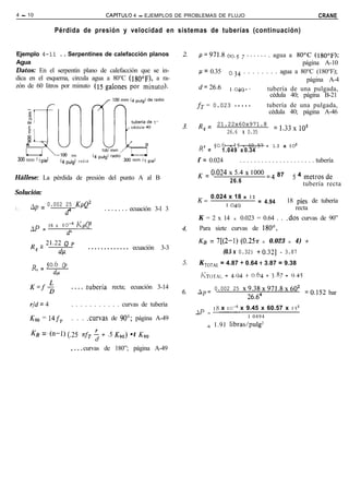 4 - 10                                           CAPíTULD      4 - EJEMPLOS DE PROBLEMAS DE FLUJO                                                CRANE

                   Pérdida de presión y velocidad en sistemas de tuberías (continuación)


Ejemplo 4-11 . . Serpentines de calefacción planos                                 p=971.8 oo,5 ,...... . agua a 80°C (1800~);
Agua                                                                                                                           página A-10
Datos: En el serpentín plano de calefacción que se in-                             /-f = 0.35     o,34 . . . . . . . . agua a 80°C (180°F);
dica en el esquema, circula agua a 80°C (lgO0~), a ra-                                                                          página A-4
zón de 60 litros por minuto (15 galones por minuto).                               d=26.6         ,,049:.         tubería de una pulgada,
                                                                                                                   cédula 40; página B-21
                                                                                   fr = 0.023 .....                     tubería de una pulgada,
     ‘Iã
     a’
                                                                                                                         cédula 40; página A-46
                                                                                   R = 21.22x60x971.8

     8,-J_
                                                                                                                          =133x1o5
     -T
      EI                                                                            e     26.6 x 0.35                       ’
     A              II                                                             R e = 50.6      x 15 x 60.57 = 1.3 x 105
                                                                                                1.049 x 0.34
                       loo mm
 300 mm ( 1pe)         (4 pulg) radio                                              f = 0.024            . . . . . . . . . . . . . . . . . . . . . tubería

                                                                                   K = o’024 ’ 5’4 ’ ‘Oo0 ~4 87                       5 4 metros de
Hállese: La pérdida de presión del punto A al B                                              26.6                                        tubería recta
Solución:
                                                                                         0.024 x 18 x IZ
                                                                                   K=                    = 4.94                  18 pies de tubería
         Ap =   0.002 25 KpQ=                                                                 1.049
1.                                                           ecuación 3-l 3                                                         recta
                         a                      ..‘..‘.
                                                                                   K = 2 x 14       x   0.023 = 0.64 . . .dos curvas de 90”
         aP = 18 x IO--~           KpQ2                                            Para siete curvas de 180°,
                          d4
         R = 21.22di
                   Q           P
                                                                                   KB = 7[(2-1) (0.25~              x   0.023     x   4) +
          e                             . . . . . . . . . . . . . ecuación   3-3
                                                                                                (0.5 x 0.32) fo.321          =   3.87

         R = 50.6      QP                                                          K TOTAL = 4.87 + 0.64 f 3.87 = 9.38
           c
                   4                                                                KTOTAL = 4.94 + 0.64 + 3.87 = 9.45

         K=f$                  . . . . .tubería recta; ecuación 3-14               Ap= 0.002 25 ~9.38~971.8~60~
                                                                                                                                          ~0.152 bar
                                                                                                            26.64
         r/d = 4               . . . . . . . . . . . curvas de tubería
                                                                                          18 x IO-~ x 9.45 x 60.57 x 15~
                                                                                   AP = -__-
         KPO = 14f,            . . . .curvas de 90”; página A-49                                            1 0494
                                                                                        = 1.91 libras/pulg2
         KB =’ (n-1)        (.25 71r, $ + .5 KgO) •t KV0

                               , . . . curvas de 180”; página A-49
 