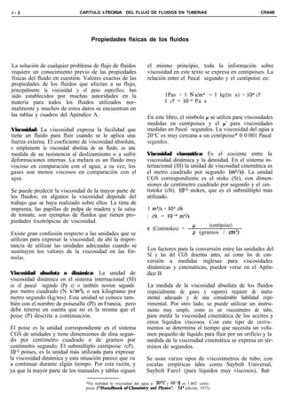 l-2                            CAPíTULO l-TEORíA DEL FLUJO DE FLUIDOS EN TUBERiAS                                  CRANE




                                    Propiedades físicas de los fluidos



La solución de cualquier problema de flujo de fluidos             el mismo principio, toda la información sobre
requiere un conocimiento previo de las propiedades                viscosidad en este texto se expresa en centipoises. La
físicas del fluido en cuestión. Valores exactos de las            relación entre el Pascal segundo y el centipoise es:
propiedades de los fluidos que afectan a su flujo,
principalmente la viscosidad y el peso específico, han
sido establecidos por muchas autoridades en la                            1Pas = 1 Ns/m’ = 1 kg/(m s) = 10) cP
materia para todos los fluidos utilizados nor-                            1 cP = lo-” Pa s
malmente y muchos de estos datos se encuentran en
las tablas y cuadros del Apéndice A.                             En este libro, el símbolo p se utiliza para viscosidades
                                                                 medidas en centipoises y el cc’ para viscosidades
Viscosidad: La viscosidad expresa la facilidad que               medidas en Pascal segundos. La viscosidad del agua a
tiene un fluido para fluir cuando se le aplica una               20°C es muy cercana a un centipoise* 0 0.001 Pascal
fuerza externa. El coeficiente de viscosidad absoluta,           segundos.
o simplemente la viscosidad absoluta de un fluido, es una
medida de su resistencia al deslizamiento o a sufrir             Viscosidad cinemática: Es el cociente entre la
deformaciones internas. La melaza es un fluido muy               viscosidad dinámica y la densidad. En el sistema in-
viscoso en comparación con el agua; a su vez, los                ternacional (SI) la unidad de viscosidad cinemática es
gases son menos viscosos en comparación con el                   el metro cuadrado por segundo (m2/s). La unidad
agua.                                                            CGS correspondiente es el stoke (St), con dimen-
                                                                 siones de centímetro cuadrado por segundo y el cen-
Se puede predecir la viscosidad de la mayor parte de             tistoke (cSt), lOe2 stokes, que es el submúltiplo más
los fluidos; en algunos la viscosidad depende del                utilizado.
trabajo que se haya realizado sobre ellos. La tinta de
imprenta, las papillas de pulpa de madera y la salsa              1 m2/s = lo6 cSt
de tomate, son ejemplos de fluidos que tienen pro-                1 cSt = 1O-6 mZ/s
piedades tixotrópicas de viscosidad.
                                                                                               (centipoise)
                                                                  v (Centistokes) =      ’
Existe gran confusión respecto a las unidades que se                                     p (gramos / cm3)
utilizan para expresar la viscosidad; de ahí la impor-
tancia de utilizar las unidades adecuadas cuando se
sustituyen los valores de la viscosidad en las fór-              Los factores para la conversión entre las unidades del
                                                                 SI y las del CGS descritas antes, así como los de con-
mulas.
                                                                 versión a medidas inglesas para viscosidades
                                                                 dinámicas y cinemáticas, pueden verse en el Apén-
Viscosidad absoluta o dinámica: La unidad de                     dice B.
viscosidad dinámica en el sistema internacional (SI)
es el pascal segundo (Pa s) o también newton segundo             La medida de la viscosidad absoluta de los fluidos
por metro cuadrado (N s/m2), o sea kilogramo por                 (especialmente de gases y vapores) requiere de instru-
metro segundo (kg/ms). Esta unidad se conoce tam-                mental adecuado y de una considerable habilidad expe-
bién con el nombre de poiseuille (Pl) en Francia, pero           rimental. Por otro lado, se puede utilizar un instru-
debe tenerse en cuenta que no es la misma que el                 mento muy simple, como es un viscosímetro de tubo,
poise (P) descrita a continuación.                               para medir la viscosidad cinemática de los aceites y
                                                                 otros líquidos viscosos. Con este tipo de instru-
El poise es la unidad correspondiente en el sistema              mentos se determina el tiempo que necesita un volu-
CGS de unidades y tiene dimensiones de dina segun-               men pequeño de líquido para fluir por un orificio y la
do por centímetro cuadrado o de gramos por                       medida de la viscosidad cinemática se expresa en tér-
centímetro segundo. El submúltiplo centipoise (cP),              minos de segundos.
 10m2 poises, es la unidad más utilizada para expresar
la viscosidad dinámica y esta situación parece que va            Se usan varios tipos de viscosímetros de tubo, con
a continuar durante algún tiempo. Por esta razón, y              escalas empíricas tales como Saybolt Universal,
ya que la mayor parte de los manuales y tablas siguen            Saybolt Furo1 (para líquidos muy viscosos), Red-

                                  *En realidad la viscosidad del agua a 2OT ( 68’Fj es 1.002 centi-
                                  poise (“Hundbook of Chemistry and Physics”, 54’ edición, 1973).
 