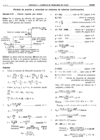 4    -   14                                   CAPITULO 4 - EJEMPLOS DE PROBLEMAS DE FLUJO                                                     CRANE

                    Pérdida de presión y velocidad en sistemas de tuberías (continuación)

Ejemplo 4-15 . . . Potencia requerida para bombeo                                4.   K=30fT           . . . . . . . . codo de 90”; página A-49

Datos: En el sistema de tuberías del esquema, se                                      K,= 8fT
                                                                                            . . . . . . . . . . . válvula de compuerta;
bombea agua a 20°C (70°13, a razón de 400 litros por                                                                      página A-47
minuto (100 galones por minuto).                                                      K= f$     . . . . . tubería recta;ecuación 3-14
                                                                                      K = 1 .O            . . . . . . . . . . . salida; página A-49
                                                      Elevación Z2 = 12Om
                                                       -     -    - (400 pies)
                                                                                 5.   d = 77.9        3.068. . .       tubería de 3 pulgadas y
          Tubería de 3 pulgadas cédula 40     n-                                                                        cédula 40; página B-21
                                             90m
                                      1300   pies>T
                                                                                      p = 998.2 62.305.. . . . . . . . . . . . . página A-10
                                                                                      p = 0.98   0.95. . , . . . . . . . . . . . . página A-4
                                                                                      fT=O.O18     . . . . . . . . . . . . . . . . . página A-46
                                                                                      zI= 21.22x400            =14
                                                                                 6.
                                                                                             77.9*               *
          Válvula de retención (check) de 2.5 pulgadascon ob-
           turador ascendente y guías laterales, instalada con                             0.408 x IOO
           reducciones en una tubería de 3 pulgadas.                                  v=               =       4.33
                                                                                              3.0682
Húlfese: La altura total de descarga (H) para las con-                                R = 77.9 x 1.4x 998.2
diciones de flujo y la potencia (potencia al freno)                                    e                                  = 1.1 x lOS
                                                                                                  0.98
necesaria para una bomba que tiene un rendimiento
(e,) del 70%.                                                                         R =     123.9    x 3.068 x 4.33 x 62.305
                                                                                       e                                              = 1 . 1 x 105
                                                                                                              0.95
Solución:
                                                                                      f=0.021   ...................        página A-44
1.        Úsese el teorema de Bernoulli (ecuación 3-l)                           z    K = 4 x 30 x 0.018 = 2.16 . . cuatro codos de 90’
          z,t - t v* =z*+
              @P, 1                                   m,
                                                                  t 212 thL
                                                                    2                 K,= 8 x 0.018 = 0.14 . . . válvula de compuerta
              Plg” 37,                                P2     g”     &,                K= 27.0      válvula de retención de obturador
                                                                                                          ascendente con reducciones;
                                                                                                                          ejemplo 4-5
                                                                                       Para 150 metros (500 pies) de tubería de 3
2.        Como: p1 = p2 y pl = v2, la ecuación queda:                                  pulgadas y cédula 40;
                                                                                      K = 0.021 x 150 x 1000 = 40.4
          ;; (P-P*) =(Z* -Z,)i-hL
            n                                                                                       77.9
                                                                                          0.021 x 500 x 12 = 41,06
                                                                                      K=
          y (PI - P2) = (2, - 2,) + h,                                                           3.068
                                                                                      KTOTAL    = 2.16 t 0.14 t 27.0 t 40.4 + 1 = 70.7
          hL = 22.96 KQ*
3.                                                         ecuación 3-l 3               Kror~r=         2.16+0.14+27.0+41.06+1=71.4
                        a            *.--*-.....

              /,=0.00259      KQ2                                                8.   h = 22.96 x 70.7 x 400* = 7 metros
                                                                                       L           77.94
                         d4
                                                                                               0.00259 x 71.4 x 100~
          Re= dvp                        dvp                                           hL =                                    = 21 pies
                              R, = 123.9 - . . . .ecuación                3-3                               3.0684
               P                               P
                                                                                 9.   H= 120 + 7= 127 metros
                                                           . .ecuación 3-2
                                                                                      H = 400     + 2 I =   421 pies

                                                                                            Potencia = 400x 127x998.2 = 11 84kW
                                                                                            necesaria   6116~10~~0.7      ’
                                5hp = Q Hp                                                                     IOOX     421    x62.305
                                        247 0 0 0 ep                                                   bhp =                               = 15.2 hp
                                                                                                                     24700 X   0.70
 
