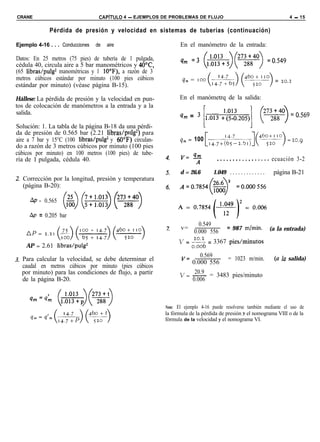 CRANE                              CAPiTULO 4 - EJEMPLOS DE PROBLEMAS DE FLUJO                                             4 - 15


               Pérdida de presión y velocidad en sistemas de tuberías (continuación)

Ejemplo 4-16 . . . Conducciones   de   aire                      En el manómetro de la entrada:

Datos: En 25 metros (75 pies) de tubería de 1 pulgada,           4m =3 (lu;w:5)(2w)                               =0.549
cédula 40, circula aire a 5 bar manométricos y 40°C,
(65 libras/pulg2 manométricas y 1 lO“F), a razón de 3
metros cúbicos estándar por minuto (100 pies cúbicos              qm = Ioo(r4*) yyo) = 20.2
estándar por minuto) (véase página B-15).

Hállese: La pérdida de presión y la velocidad en pun-           En el manómetrq de la salida:
tos de colocación de manómetros a la entrada y a la
salida.
                                                                 qm = 3 [,.,,, ,!;!o’,o‘j,]                 (27w) = 0.569
Solución: 1. La tabla de la página B-18 da una pérdi-
da de presión de 0.565 bar (2.21 libras/pulg2) para
aire a 7 bar y 15°C (100 libras/pulg* y 60“F) circulan-          qm= 100 ,,,,+;bi:;51j](+y)                                =20.9
do a razón de 3 metros cúbicos por minuto (100 pies
cúbicos por minuto) en 100 metros (100 pies) de tube-
ría de 1 pulgada, cédula 40.                                                      .................                ecuación 3-2

                                                                 d = 26.6       1.049 . . . . . . . . . . . . .    página B-21
  Corrección por la longitud, presión y temperatura
  (página B-20):

      AP =   0.565
                     (&) (::::o:i$ f%F)
     Ap = 0.205 bar
                                                                         0.549
                                                                 v=                     = 987 mhín.               (a la entrada)
                                                                       0.000 556
                                                                V = :s = 3367 pies/minutos
    AP = 2.61 libras/pulg2
                                                                       0.569
  Para calcular la velocidad, se debe determinar el                           = 1023 m/min.                         (a la salida)
                                                                 ‘= 0.000 556
  caudal en metros cúbicos por minuto (pies cúbicos
  por minuto) para las condiciones de flujo, a partir                20.9
                                                                 v= - = 3483 pies/minuto
  de la página B-20.                                                0.006



                                                          Nota: El ejemplo 4-16 puede resolverse también mediante el uso de
                                                          la fórmula de la pérdida de presión y el nomograma VIII o de la
                                                          fórmula de la velocidad y el nomograma VI.
 