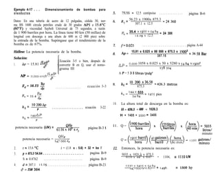 Ejemplo 4-17 . . .          Dimensionamiento               de      bombas          para
oleoductos                                                                                        75USS = 12.5 centipoise           ..............            página B-6

Datos: En una tubería de acero de 12 pulgadas, cédula 30, nor-                                   R = 56.23 x 1900x 875.3 = 24 360
                                                                                                  e      307.1 x 12.5
ma BS 1600 circula petróleo crudo de 30 grados API a 15.6T
(60“F) y viscosidad Saybolt Universal de 75 segundos, a razón
de 1 900 barriles por hora. La línea tiene 80 km (50 millas) de                                   p = 35.4 x 1900 x 54.64 = 24 300
                                                                                                   ‘C      12.09 x 12.5
longitud con descarga a una altura de 600 m (2 000 pies) sobre
la entrada de la bomba. Supóngase que el rendimiento de la
bomba es de 67%.                                                                                 f=0.025         . . . . . . . . . . . . . . . . . . . . . . . . página A-44
Hállese: La potencia necesaria de la bomba.                                                      Ap =
                                                                                                        15.81 x 0.025 x 80 000 x 875.3 x 1900’ = 36 58 Bar
                                                                                                                          307.15
Solución:
                                         Ecuación 3-5 o bien, después de
1.   Ap = 15.81 9’                       convertir B en Q, usar el nomo-                        AP= o.ooo 1058 x 0.025 x 50 x 5280 x 54.64 x 1goo2
                                         grama III                                                                                  258 304
                                                                                                A P = 5 3 3 libras/pulg*
     AP = o.ooo ,o+&~
                                d5
                                                                                                 h L = lo 2oo x36s58 ~426.3             metros
     Re= 56.23 s                      ...............                 ecuación 3-3                          875.3
                                                                                                 hr. = ‘44X 533
                                                                                                                   =    1405   pies
                                                                                                         54.64

                                                                                          10.    La altura total de descarga en la bomba es:
     h = lO2OOAp
           L                      . . . . . . . . . . . . . . . . . . . ecuación   3-22
                   P                                                                             H = 426.3 + 600 = 1026.3
      /,       = 144AP                                                                          H = 1405 +    2000     = 3405
           L
                   P

 potencia necesaria (kW) = 61 16 xQf$ x e                                                 Il. Q=
                                                                       página B-3 1
                                                            P
                                                                                                                                                                           minuto
                                        QHP
      potencia necesaria = ~-
                           247 000 e,,


2.    t = 15.6 OC                        t = (1.8 x I 5.6) + 32 = bo F                    12.    Entonces, la potencia necesaria es:
3.    p = 875.3 54.64 . . . . . . . . . . . . . . . . . . . . . . pagina B-9                      5035 x 1026.3 x 875.3
                                                                                                     6116 x 10’ x 0.67          =     1104,     P 1110kW
      S = 0.8762       ........................                   página B-9
4.    d = 307.1        12.09 . . . . . . . . . . . . . . . . . . . . . página B-21                   133ox3405x54.b4
                                                                                                       247 CO0 x 0.67           = 1496.          3 1500 hp
     d5 = 258 304
 