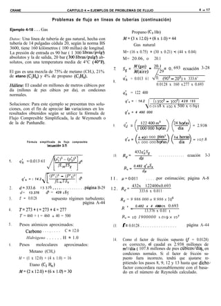 CRANE                                           CAPITULO 4 - EJEMPLOS DE PROBLEMAS DE FLUJO                                                  4 - 17


                              Problemas de flujo en líneas de tuberías (continuación)

Ejemplo 4-18 . . . Gas
                                                                                 Propano (C, HB)
Datos: Una línea de tubería de gas natural, hecha con                         M=(3x 12.0)+(8x 1.0)=44
tubería de 14 pulgadas cédula 20, según la norma BS                               Gas natural
3600, tiene 160 kilómetros ( 100 millas) de longitud.
La presión de entrada es 90 bar ( 1 300 libras/pulgl)                         M= (16 x 0.75) + (30 x 0.21) •t (44 x 0.04)
absolutos y la de salida, 20 bar (300 libras/pulgq ab-                        M= 20.06, o 20.1
solutos, con una temperatura media de 4°C (4O’F).
                                                                       z      sg =       !%@ - 20.1 = 0 693 ecuación                             3-28
El gas es una mezcla de 75% de metano (CH,), 21%
de etano (C,H,) y 4% de propano (C,H,).

Húlfese: El caudal en millones de metros cúbicos por
                                                                       8.
                                                                                         M(aire)-
                                                                              qh = 0.013 61
                                                                                                  29   ’
                                                                                                        J    (902 - 202) x 333.6’
                                                                                                         0.0128 x 160 x 277 x 0.693
día (millones de pies cúbicos por día), en condiciones
normales.                                                                     4       = 122 400
                                                                                 q’h = 1 14.2           (1300~ - JOO*)        428 185
Soluciones: Para este ejemplo se presentan tres solu-                                               0.0128    x IOO x 500 x 0.693
ciones, con el fin de apreciar las variaciones en los
resultados obtenidos según se utilice la fórmula de                              q’* = 4 490 000
Flujo Compresible Simplificada, la de Weymouth o
de la de Panhandle.
                                                                       9.     4; =
                                                                                 q,d =
           Fórmula   simplificada   de    flujo   compresible
                          bcuación       3-7)

                                                                                         432q&
                                                                       10.    Re=          dll              . . . . . . . . . . . . . ecuación    3-3
1.
                                                                                         0.482 q’,,Sp
                                                                               Re=            dp




2.
        q’* = I 14.2

     d=333.6
                            (PI)’
                                fLmT&
                                         - (p’*)*
                                                    1   &


               13.376 _... . . . . . . . . . . .página B-29
                                                                     I I . /J=O.Oll               . . . . .por estimación; página A-8
                                                                                      432x 122400x0.693
                                                                     1 2 . Re=
     d= 13.376    d5 = 428 185                                                           333.6 x 0.011
3.   f = 0.0128               supuesto régimen turbulento;                   R, = 9 986 000 o 9.986 x IO6
                                              página A-44
                                                                             R    c   = 0.482 x 4 490 x
                                                                                                   ooo
                                                                                                    0.693
4.   T=273+t=273+4=277                                                                13.376 x 0.01 1
     T = 460 + t = 460 + 40 = 500                                            R,= IO 1900000 1.019~ ro’
5.   Pesos atómicos aproximados:                                      13.     f = 0.0128 . . . . . . . . . . . . . . . . . . . página A-44
        Carbono . . . _. . . . C = 12.0
          Hidrógeno . . . . . . H = 1.0                               14.     Como el factor de fricción supuesto (f = 0.0128)
6.   Pesos moleculares aproximados:                                           es correcto, el caudal es 2.938 millones de
                                                                              m3/dfa ( 107.8 millones de pies cúbicos/día), en
           Metano (CH,)                                                       condiciones normales. Si el factor de fricción su-
     M = (1 x 12.0) + (4 x 1.0) = 16                                          puesto fuera incorrecto, tendrá que ajustarse re-
           Etano (C, H6)                                                      pitiendo los pasos 8, 9, 12 y 13 hasta que dicho/
                                                                              factor concordara razonablemente con el basa-
     M=(2x 12.0)+(6x 1.0)=30                                                  do en el número de Reynolds calculado.
 