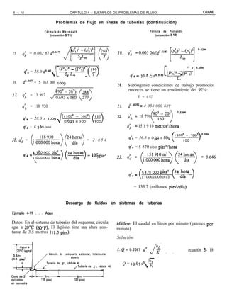 4 - 18                                     CAPITULO 4 - EJEMPLOS DE PROBLEMAS DE FLUJO                                                                         CRANE

                                  Problemas de flujo en líneas de tuberías (continuación)

                          Fórmula de Weymouth                                                          Fórmula de Panhandle
                             (ecuación 3-11)                                                               (ecuación 3-12)




15.         q; = 0.002 61 d2-667




                                                          I( >                                                                                        1
                                                                                                                                         1        2       0.5394
                                   Pd” - (P’2)2               y
             q’* = 28.0 d2.667
                                 J[ so L                                                q’n =   3(,8   E d2.6162       (p’1)2; m cp          2)
16.         d2*66’ = 5 363 000 ,oog
                                                                               20.     Supónganse condiciones de trabajo promedio;
                                                                                       entonces se tiene un rendimiento del 92%:
1%          q; = 13 997                                                                        E = 0.92

                                                                                       d2 6182 = 4 038 000 889
            qh = 118 930                                                       21.
                                                                                                                               0 .s394
                                                                               22.     4; = ,8798
            q’,, = 28.0 x loog
                                   J
             q’h = 4 380 ooo                                                           4   = 15 1 9 10 metros3/hora
                                                                                                                                                          2    0.5394
                                                                                       q’h = 36.8 x 0.92 x 889                “““,oc, 3oo
18. q; = (I o;;;;;;,,,) (v)                                = 2.854                                                                                         >

                                                                                       q’,, = 5 570 ooo pies’/hora

                    4
             dd = ,oaowohora)(24diåas)=lo5.1                      380
                                                                   ooo
                                                                   pie3


                                                                                       q,, =     5 570 000 pies3,
                                                                                                 r oooooohora) cz4tí? >

                                                                                           = 133.7 (millones pies3/día)


                                         Descarga de fluidos en sistemas de tuberías

Ejemplo 4-19 . . . Agua

Datos: En el sistema de tuberías del esquema, circula                          Háflese: El caudal en litros por minuto (galones por
agua a 2O“C (600~). El depósito tiene una altura cons-                         minuto)
tante de 3.5 metros (ll.5 pies).
                                                                               Solución:

                                                                                                        hr,
      120°C (,j,,‘F)                                                           1. Q = 0.2087 d2                                          ecuación 3- 18
                            Válvula de compuerta estándar, totalmente                                  fK          .      .
 3.5m
(ll.5 Pie4
                                           abierta                                                     -
                           Tubería de 3”. c6dula     40                              Q = 19.65 d2&
                                                   /Tubería de 2”. cédula 40
                                    ,

                            m-i5m
pulgadas                (10 pies) (20 pies)
en escuadra
 