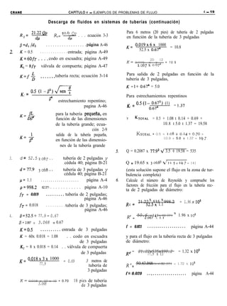 CRANE                                     CAPiTULO   4 - EJEMPLOS DE PROBLEMAS DE FLUJO                                   4 - 19


                          Descarga de fluidos en sistemas de tuberías (continuación)

     R = 21.22Qp             R = 50.6 QP . . . ecuación 3-3
                                      ___
                                                                        Para 6 metros (20 pies) de tubería de 2 pulgadas
        e    Y&---              e         4                             en función de la tubería de 3 pulgadas
     fl= dl /dz       . . . . . . . . . . . . . . . . . .página A-46    K= 0.019x6x 1000 = 10.8
                . . . . . . . . . . . . . entrada; página A-49               52.5 x 0.674
2.   K = 0.5
     K=6OfT . . . . codo en escuadra; página A-49                                        20 12
                                                                        K=   0.019      x x    = 10.9
     K, = 8fT       válvula de compuerta; página A-47                          1.067 x 0.67~

                                                                        Para salida de 2 pulgadas en función de la
     K=f$           ..,....
                          tubería recta; ecuación 3-14
                                                                        tubería de 3 pulgadas,
                                                                        K = l+ 0.674 = 5.0
      K = 0.5 (1 -0 2 1 JZ
        2                                                               Para estrechamientos repentinos
                          F'        estrechamiento repentino;           K = 0.5(1- 0.672) (1) = !.37
                                                 pagina A-46             2        0.674
            fz                     para la tubería pequefia, en
     K=D7                          función de las dimensiones           Y    KTOTAL      = 0.5 + 1.08 t 0.14 + 0.69 +
                                   de la tubería grande; ecua-                                 10.8 t 5.0 t 1.37 = 19.58
                                                        ción 2-9
                                   salida de la tubería pequeña,              KTOTAL,    =   0.5 + 1.08 + 0.14 + 0.70 +
                                                                                                 10.9 + 5.0 + 1.37 = 19,7
                                   en función de las dimensio-
                                      nes de la tubería grande
                                                                        Q = 0.2087 x 77.g2 4 3.5 + 19.58 = 535
3.   d = 52.5     2.067      . .
                              tubería de 2 pulgadas y
                               cédula 40; página B-21                   Q = 19.65 x 3.068~      411.5 + 19.7 = 141

     d=77.9       3.&3..      tubería de 3 pulgadas y                   (esta solución supone el flujo en la zona de tur-
                               cédula 40; página B-21                   bulencia completa)
     p= 1.1        ...................     página A-4                   Calcule el número de Reynolds y compruebe los
     ~~998.2        62.371   . . . . . . . . . . . . página A-10        factores de fricción para el flujo en la tubería rec-
                                                                        ta de 2 pulgadas de diámetro:
     fT = 0.019        . . . . . . . . . tubería de 2 pulgadas;
                                                 página A-46                       x      x
                                                                        R e = 21.22 535 998.2              = 1.96 x 10'
     fT = 0.018      . . . . . . . . . tubería de 3 pulgadas;                     52.5x 1.1
                                                 página A-46
4.   /3= 52.5+ 77.9 = 0.67                                              R e = 50.6 x 141 x 62.371      =   1.96 x   10~
                                                                                 2.067 x 1.1
     p = 2.067 + 3.068 = 0.67
                                                                        f = 0.021     ...................           página A-44
     K=0.5         . . . . . . . . . . entrada de 3 pulgadas
     K = 60x 0.018 = 1.08      . . codo en escuadra                     y para el flujo en la tubería recta de 3 pulgadas
                                      de 3 pulgadas                     de diámetro:
     K, = 8 x 0.018 = 0.14 . . válvula de compuerta
                                       de 3 pulgadas                    R e- 21.22x535x998.2
                                                                           _                               = 1.32 x 10’
                                                                                 77.9 x 1.1
     K= 0.018x3x 1000
                            = 0.69       3 metros de
               77.9                        tubería de                   R ‘3 = 50.63.068 x x1.1
                                                                                    x 141    62.371    = 1.72 x IO

                                          3 pulgadas
                                                                       f = 0.020      ..,.................          página A-44
     K=     0.018 x 10 x 12 = 0.70           10 pies de tubería
                  3.068                          de 3 pulgadas
 
