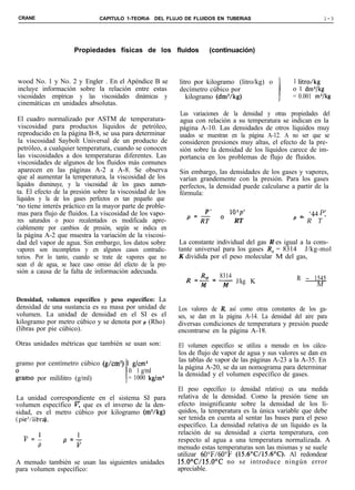 CRANE                          CAPITULO 1-TEORiA DEL FLUJO DE FLUIDOS EN TUBERíAS                                   l-3




                     Propiedades físicas de los fluidos                (continuación)



wood No. 1 y No. 2 y Engler . En el Apéndice B se           litro por kilogramo (litro/kg) o          1 litro/kg
incluye información sobre la relación entre estas           decímetro cúbico por                      o 1 dm3/kg
viscosidades empíricas y las viscosidades dinámicas y          kilogramo (dm3/kg)                     = 0.001 m”/kg
cinemáticas en unidades absolutas.
                                                            Las variaciones de la densidad y otras propiedades del
El cuadro normalizado por ASTM de temperatura-              agua con relación a su temperatura se indican en la
 viscosidad para productos líquidos de petróleo,            página A-10. Las densidades de otros líquidos muy
 reproducido en la página B-8, se usa para determinar       usados se muestran en la página A-12. A no ser que se
 la viscosidad Saybolt Universal de un producto de          consideren presiones muy altas, el efecto de la pre-
petróleo, a cualquier temperatura, cuando se conocen        sión sobre la densidad de los líquidos carece de im-
las viscosidades a dos temperaturas diferentes. Las         portancia en los problemas de flujo de fluidos.
viscosidades de algunos de los fluidos más comunes
 aparecen en las páginas A-2 a A-8. Se observa              Sin embargo, las densidades de los gases y vapores,
que al aumentar la temperatura, la viscosidad de los        varían grandemente con la presión. Para los gases
líquidos disminuye, y la viscosidad de los gases aumen-     perfectos, la densidad puede calcularse a partir de la
ta. El efecto de la presión sobre la viscosidad de los      fórmula:
líquidos y la de los gases perfectos es tan pequeño que
‘no tiene interés práctico en la mayor parte de proble-
mas para flujo de fluidos. La viscosidad de los vapo-             P’           105p’                     - ‘44 P’-
                                                                                                            -
res saturados o poco recalentados es modificada apre-          ‘=RT        ’    RT                     ‘- R     T
ciablemente por cambios de presión, según se indica en
la página A-2 que muestra la variación de la viscosi-
dad del vapor de agua. Sin embargo, los datos sobre         La constante individual del gas R es igual a la cons-
vapores son incompletos y en algunos casos contradic-       tante universal para los gases R, = 8314 J/kg-mol
torios. Por lo tanto, cuando se trate de vapores que no     K dividida por el peso molecular M del gas,
sean el de agua, se hace caso omiso del efecto de la pre-
sión a causa de la falta de información adecuada.
                                                                           8314                         R - 1545
                                                                           -y J/kg K                           M

Densidad, volumen específico y peso específico: La
densidad de una sustancia es su masa por unidad de          Los valores de R, así como otras constantes de los ga-
volumen. La unidad de densidad en el SI es el               ses, se dan en la página A-14. La densidad del aire para
kilogramo por metro cúbico y se denota por p (Rho)          diversas condiciones de temperatura y presión puede
(libras por pie cúbico).                                    encontrarse en la página A-18.
Otras unidades métricas que también se usan son:            El volumen específico se utiliza a menudo en los cálcu-
                                                            los de flujo de vapor de agua y sus valores se dan en
                                                            las tablas de vapor de las páginas A-23 a la A-35. En
gramo por centímetro cúbico (g/cm3) 1 g/cm)
                                                            la página A-20, se da un nomograma para determinar
                                      0 1 g/ml              la densidad y el volumen específico de gases.
iramo por mililitro (g/ml)          l = 1000 kg/m3
                                                            El peso específico (o densidad relativa) es una medida
La unidad correspondiente en el sistema SI para             relativa de la densidad. Como la presión tiene un
volumen específico F que es el inverso de la den-           efecto insignificante sobre la densidad de los lí-
sidad, es el metro cúbico por kilogramo (m3/kg)             quidos, la temperatura es la única variable que debe
( pie3/libr@.                                               ser tenida en cuenta al sentar las bases para el peso
                                                            específico. La densidad relativa de un líquido es la
                                                            relación de su densidad a cierta temperatura, con
  v=1            p =+                                       respecto al agua a una temperatura normalizada. A
    P                                                       menudo estas temperaturas son las mismas y se suele
                                                            utilizar 60”F/60”F (15.6’C/15.6“C). Al redondear
A menudo también se usan las siguientes unidades            15.0°C/15.00C no se introduce ningún error
para volumen específico:                                    apreciable.
 