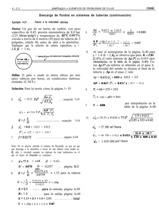 4 - 2 2                                        CAPiTULO        4 - EJEMPLOS DE PROBLEMAS DE FLUJO                                       CRANE

                                Descarga de fluidos en sistemas de tuberías (continuación)

 Ejemplo 4-21 . . . Gases a la velocidad sónica

Datos: Un gas de un horno de carbón, con peso
                                                                                            AP
                                                                                            I _ 9.013 - 1.013 = - =0.888
                                                                                                                   8
 específico de 0.42, presión manométrica de 8.0 bar                                   6.
                                                                                            Pl       9.013      9.013
 (125 libras/pulg2) y temperatura de 6OT (140”F),
 circula a través de 6 metros (20 pies) de tubería de 3
 pulgadas, cédula 40, antes de salir a la atmósfera.                                        A P 139.7 - 1 4 . 7   125.0
                                                                                            -=                  = ~ = 0.895
 Supóngase que la relación de calores específicos, y =                                      P',       ’ 39.7      ’ 39.7
,1.4 (k = 1.4).
                                                                                      z     Al usar el nomograma de la página A-40 para
                            6 m?trc,s (20 piesl de tubería de 3 pulgadas, c6dula 40         y = 1.4 (k = 1.4), se observa que para K = 2.85
     8.0 b a r 1125 li-               /                                                     (2.87), el valor máximo de Ap/P: es 0.655 (por
     manom&ricos
                                                                                1           interpolación, en la tabla de la página A-40). Co-
                                                                                            mo Ap/P’res inferior al obtenido en el paso 6,
                                                                                            la velocidad del sonido se alcanza al final de la
                                                                                            tubería y Ap en el paso 1 vale:
Hállese: El gasto o caudal en metros cúbicos por hora
(pies cúbicos por hora), en condiciones métricas                                            Ap = 0.655~; = 0.655 x 9.013 = 5.9
estándar (C.M.S.)                                                                           AP = 0.657 P’, = 0.657 x I 39.7 = 91.8

Solución: Para la teoría véase la página 1- ll.                                       8.    T, =60+273=333

                                                                                            T,= 140+460=600
1. s;,        = 19.31 Yd2                                . . ecuación 3-19
                                                                                                                         por interpolación en la
                                                                                      9.    Y = 0.636
                                                                                                                        tabla de la página A-40
                                      A P P’1
        q’h = 40 700 Yd2              K T, s,

                                                                                      10.   q;2 = 19.31 x 0.636 x 77.92
      K=f$                    . . . . . . . . . . . . . . . . ecuación       3-14                                           LiizzL

2.     Pi      =8.0 t 1.013 = 9.013                                                         4        = 27 200 mj/hora
        P’1 = 125 + 14.7 = 139.7                                                             ’                                   91.8 x I 39.7
                                                                                            qh       = 40 700 x 0.637 x 9.413   __
3.    fz0.0175                . . . . . . . . . . . . . . . . . pagina A-44                                                     2.87 x 600 x 0.42
                                                                                                 I
                                                                                            q , = 1 028 000 pie3/hora
Nota: No es preciso calcular el número de Reynolds, ya que un gas
que descarga a la atmósfera a través de una tubería corta tendrá un
R, alto, y circular8 siempre en régimen de total turbulencia en el
que el factor de friccidn es constante.

4.     d=77.9             3 068         dz = 9.41:
      D = 0.0779
              - = 0.2557 . . . . página B-21
                 D

5.    K=f 6 = “*,“‘,‘,:,x” = 1.35 para la tubería




      K=0.5               . . . . . .para la entrada; página A-49
      K= 1.0   . . . . . . . para la salida; página A-49
      K=1.35+0.5+1.0=2.85            . . . . . . . . . . ..total
      K= 1.~69+0.5+                 I.O= 2.87
 