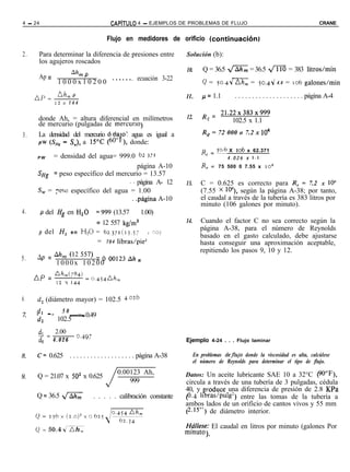 4 - 24                                    CAPiTULO    4 - EJEMPLOS DE PROBLEMAS DE FLUJO                                                  CRANE


                                        Flujo en medidores de orificio (continuaciónj

2.    Para determinar la diferencia de presiones entre               Solución (b):
      los agujeros roscados
                                                                     10.       Q = 36.5 m = 36.5 fl = 383 litros/min
      Ap =         Ah, P
              1 0 0 0 x 1 0 2 0 0 .***** . ecuación 3-22                       Q =      ~0.44   Ah, =       50.44    4.4   = 106 galones/min

     AP-      Ah, P                                                  ll.       p= 1.1           . . . . . . . . . . . . . . . . . . . . página A-4
             12x    144

                                                                               R = 21.22~383~999
      donde Ah, = altura diferencial en milímetros                   12.        e      102.5 x 1.1
      de mercurio (pulgadas de mercurio)
3.    La densidad del mercurio ba’o el agua es igual a                         Re = 72 000 o 7.2 x lo4
      PW c&fg - S,,,), a 1YC (60’&), donde:
                                                                              R       = p.6 X 106 x 62.371
                                                                                  e
     PW   = densidad del agua= 999.0 62 771                                                 4 . 0 2 6 x 1.1
                                        página A-10                           R, = 75 500 0 7.55 x 10~
     ‘ffg = peso específico del mercurio = 13.57
                                    . . página A- 12                 13.      C = 0.625 es correcto para R, = 7.2 x lo4
     S, = peso específico del agua = 1.00                                     (7.55 x 104), según la página A-38; por tanto,
                                     . .página A-10                           el caudal a través de la tubería es 383 litros por
                                                                              minuto (106 galones por minuto).
4.       P del Hg en Hz0        =999 (13.57 - 1.00)
                                = 12 557 kg/m3                       14.      Cuando el factor C no sea correcto según la
                                                                              página A-38, para el número de Reynolds
      p del H,       en    Hz0 =       62.371(13.57        > 9Jj
                                                                              basado en el gasto calculado, debe ajustarse
                                   =   784   libras/pie’                      hasta conseguir una aproximación aceptable,
                                                                              repitiendo los pasos 9, 10 y 12.
5.   Ap = Ahril (12 557) = 0 00123 Ah
                                                      m
              1000x 10200 *
     Ap = +hnW%
                            = o.454hm
              12   Y 144


6.   d, (diámetro mayor) = 102.5 4.026

     - --
     dl            5 0-
                          = 0.49
     4        102.5

      -= 2.00
      dl
                     - 0.497
      d, 4.026                                                       Ejemplo 4-24 . . . Flujo laminar

     C= 0.625 . . . . . . . . . . . . . . . . . . . página A-38            En problemas deji’ujo donde la viscosidad es alta, calcúlese
                                                                           el número de Reynolds para determinar el tipo de flujo.

     Q = 21.07 x 502 x 0.625

     Q = 36.5 s
                                       J     0.00123 Ah,
                                                 999

                               . . . . . calibración constante
                                                                    Datos: Un aceite lubricante SAE 10 a 32°C @‘P’),
                                                                    circula a través de una tubería de 3 pulgadas, cédula
                                                                    40, y roduce una diferencia de presión de 2.8 KPa
                                                                    (0. 4 11 g ras/Pulg’) entre las tomas de la tubería a
                                                                    ambos lados de un orificio de cantos vivos y 55 mm
                                                                    (2.15”) de diámetro interior.

                                                                    ITállese: El caudal en litros por minuto (galones Por
                                                                    mmuto).
 