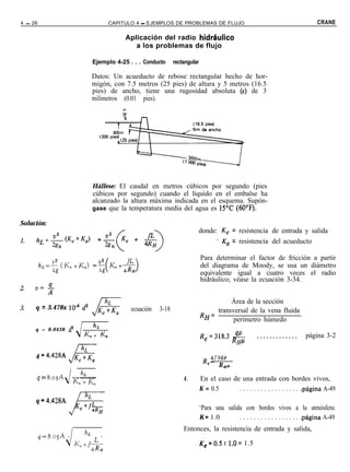 4 - 26                                     CAPITULO 4 - EJEMPLOS DE PROBLEMAS DE FLUJO                                                CRANE

                                                Aplicación del radio hidr&.Gco
                                                   a los problemas de flujo

                                  Ejemplo 4-25 . . . Conducto       rectangular

                                  Datos: Un acueducto de rebose rectangular hecho de hor-
                                  migón, con 7.5 metros (25 pies) de altura y 5 metros (16.5
                                  pies) de ancho, tiene una rugosidad absoluta (E) de 3
                                  milímetros (0.01 pies).




                                  Hállese: El caudal en metros cúbicos por segundo (pies
                                  cúbicos por segundo) cuando el líquido en el embalse ha
                                  alcanzado la altura máxima indicada en el esquema. Supón-
                                  gase que la temperatura media del agua es 15T (6O’F).

Solución:
                                                                              donde: K, = resistencia de entrada y salida
                                                                                    - Ka = resistencia del acueducto

                                                                                  Para determinar el factor de fricción a partir
                                                                                  del diagrama de Moody, se usa un diámetro
                                                                                  equivalente igual a cuatro veces el radio
                                                                                  hidráulico; véase la ecuación 3-34.


                                                                                           Área de la sección
     q = 3.478x 1O-6 d2                           ecuación   3-18                     transversal de la vena fluida
                                                                                  RH=
                                                                                           perímetro húmedo
     q = 0 . 0 4 3 8 d2           h,
                            K + Ka                                                Re=318.3       =         .............         página 3-2
                                                                                                 RHP

     4 = 4e428A                                                                    R 4734P
                                                                                    c- R
                                                                                            HP
                          h,
                        --__
     q = 8.M            K, + K<,                                        4.        En el caso de una entrada con bordes vivos,
                                                                                  K = 0.5      . . . . . . . . . . . . . . . . . .página A-49
     q = 4.428A
                                                                                  ‘Para una salida con bordes vivos a la atmósfera:
                                                                                  K = 1.0        . . . . . . . . . . . . . . . . . .página A-49

         q=t;.osA   -       h,i        -
                                                                        Entonces, la resistencia de entrada y salida,

                    J                                                             K,=O.S t l.O= 1.5
 