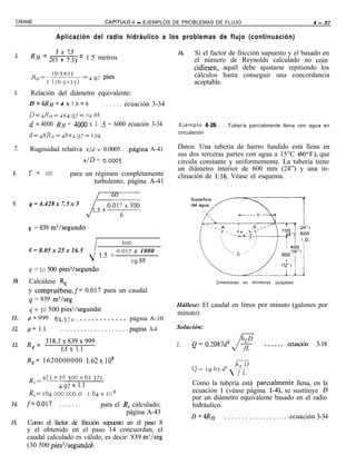 CRANE                                          CAPíTULO      4 - EJEMPLOS DE PROBLEMAS DE FLUJO                                                4 - 27

                        Aplicación del radio hidráulico a los problemas de flujo (continuación)

                        5 x 7.5                                                16.    Si el factor de fricción supuesto y el basado en
 5.       RH = 2(5 + 7.5) = 1.5 metros                                                el número de Reynolds calculado no coin
                                                                                      cidiesen, aquél debe ajustarse repitiendo los
                                                                                      cálculos hasta conseguir una concordancia
                                                                                      aceptable.
 6.       Relación del diámetro equivalente:
      D2       ~RH = 4 x 1.5 = 6               . . . . . .   ecuación 3-34
      D=.+KI*=Jx4.g7=   1g.88
      d = 4000 RH = 4000 x 1 .S = 6000 ecuación 3-34                           E j e m p l o 4-26 . . Tubería parcialmente llena con agua en

      d=qSR,/=.@q.97==zj9                                                      circulación


 z     Rugosidad relativa              E/d =    0.0005 . .página A-41          Datos: Una tubería de hierro fundido está llena en
                                                                               sus dos terceras partes con agua a 15°C (60°F), que
                                      c/D = o.oooy                             circula constante y uniformemente. La tubería tiene
                                                                               un diámetro interior de 600 mm (24”) y una in-
8.    f =       0.017          para un régimen completamente                   clinación de 1:16. Véase el esquema.
                                       turbulento; página A-41


9.    q = 4.428 x 7.5 x 5              LF


      q = 839 m3/segundo

                                                             200

      q = 8.05 x 25 x 16.5                             0.017 x 1000
                                        J 1.5 +                19.88
      q = 30 500 pies3/segundo
10.   Calcúlese Re                                                                              Dimensiones   en   milímetros   (pulgadas)
      y compruébese,f= 0.017 para un caudal
      q = 839 m3/seg
                                                                               Hállese: El caudal en litros por minuto (galones por
      4 - 30 500 piesj/segundo                                                 minuto)
ll.   ~~999             62.371.. . . . . . . . . . . . . página A-10
12.   /J= 1.1             . . . . . . . . . . . . . . . . . . . . pagina A-4   Solución:

      R       = 318.3~839~999                                                        Q = 0.2087d2      t                  . . . . . . ecuación    3-18
13.       e                                                                    1.
                     1.5 x 1.1
      Re= 1620000000 1.62~10’

      R e =qx?o sooxb2.3iI
              4.97 x 1.1                                                             Como la tubería está parciarmente llena, en la
      R,=163,oooooo0                    1.63~10~                                     ecuación 1 (véase página l-4), se sustituye D
                                                                                     por un diámetro equivalente basado en el radio
14.   f=0.017            .......para el R, calculado;                                hidráulico.
                                          página A-43
                                                                                     D = 4l?~      . . . . . . . . . . . . . . . . . . .ecuación 3-34
15.   Como el factor de fricción supuesto en el paso 8
      y el obtenido en el paso 14 concuerdan, el
      caudal calculado es válido, es decir: 839 m3/seg
      (30 500 oiesJ/seeundo).
 