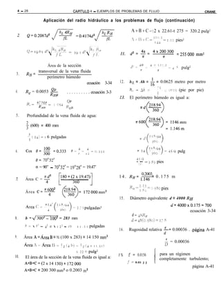 4 - 28                                    CAPíTULO   4 - EJEMPLOS DE PROBLEMAS DE FLUJO                                    CRANE

                    Aplicación del radio hidráulico a los problemas de flujo (continuación)

                                                                                  A+B+C=(2 x 22.61-t 275 = 320.2pulg?

                                                                                                                pies2


                                                                                                                =255000 mm2

                   Área de la sección                                                                           ; pulg2
              transversal de la vena fluida
 3.       RH=
                   perímetro húmedo
                                         ecuación                  3-34   12.    hL = Ah = & = 0.0625 metro por metro

4.       R, = 0.0053 RHp
                     @L                                                          h,, ~- Ah :-    _ -‘~ ~2 LCllj (pie por pie)
                                       . . . . . . . . . . ecuación 3-3                        l2
                                                                          13.    El perímetro húmedo es igual a:
                                        Op
                           1 oí4
                                       K fIP

5.        Profundidad de la vena fluida de agua:

          t (600) = 400 mm

          -5 i 2~) = I 6 pulgadas


6.                                                                                                        2 45.9 pulg
                                                                                      45.9
                                                                                      - 1 ~~ =j.Sj pies
                                                                                          2
               a = 90” - 70”32’ = 19”28’ = 19.47’
                                                                                     0.2003
                                                                          1 4 . RH= 1.146 = 0 . 1 7 5 m
z        Área C = -4

                     77 6002
         Área C= 4
                                                                          15.    Diámetro equivalente d = 4000 RH
                                                                                                              u=4000x0.175=700
                                                 2 í j pulgadas2
                                                                                                                       ecuación 3-34
                                                                                  d = $-XII
8.       b =J3002 - iO02 = 283 mm                                                 d=~S(0.j80)z2;          S
         i, ;-  r? - 4’ =  I   2:   - IO ~ I I .i I pulgadas
                                                                          16.   Rugosidad relativa $= 0.00036 . .página A-41
9.      Área A=ÁreaB = % (100 x 283) = 14 150 mm2
                                                                                                          $ = 0.00036
        Área:~Áreal~-!-j~t~)~l-!~~~~.i~)
                                      = 22 0 pulg2
10.     El área de la sección de la vena fluida es igual a:               1%    f = 0.0156           para un régimen
                                                                                                     completamente turbulento;
        A+B+C=(2x14150)t172000                                                  / =   0.01 j j   l
                                                                                                                          página A-41
        A+B+C = 200 300 mm2 o 0.2003 m2
 